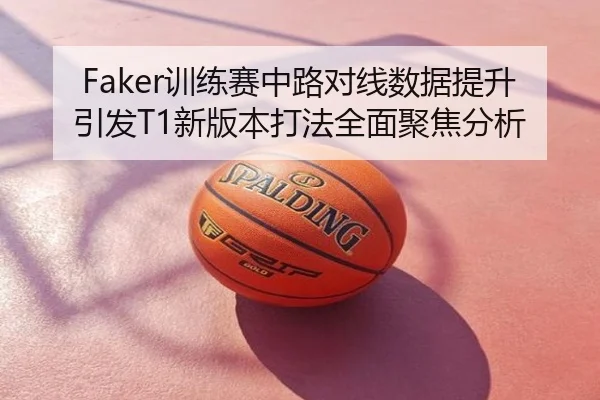Faker训练赛中路对线数据提升引发T1新版本打法全面聚焦分析